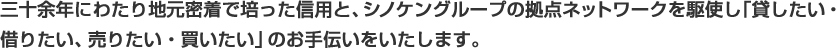 三十余年にわたり地元密着で培った信用と、シノケングループの拠点ネットワークを駆使し「貸したい・借りたい、売りたい・買いたい」のお手伝いをいたします。